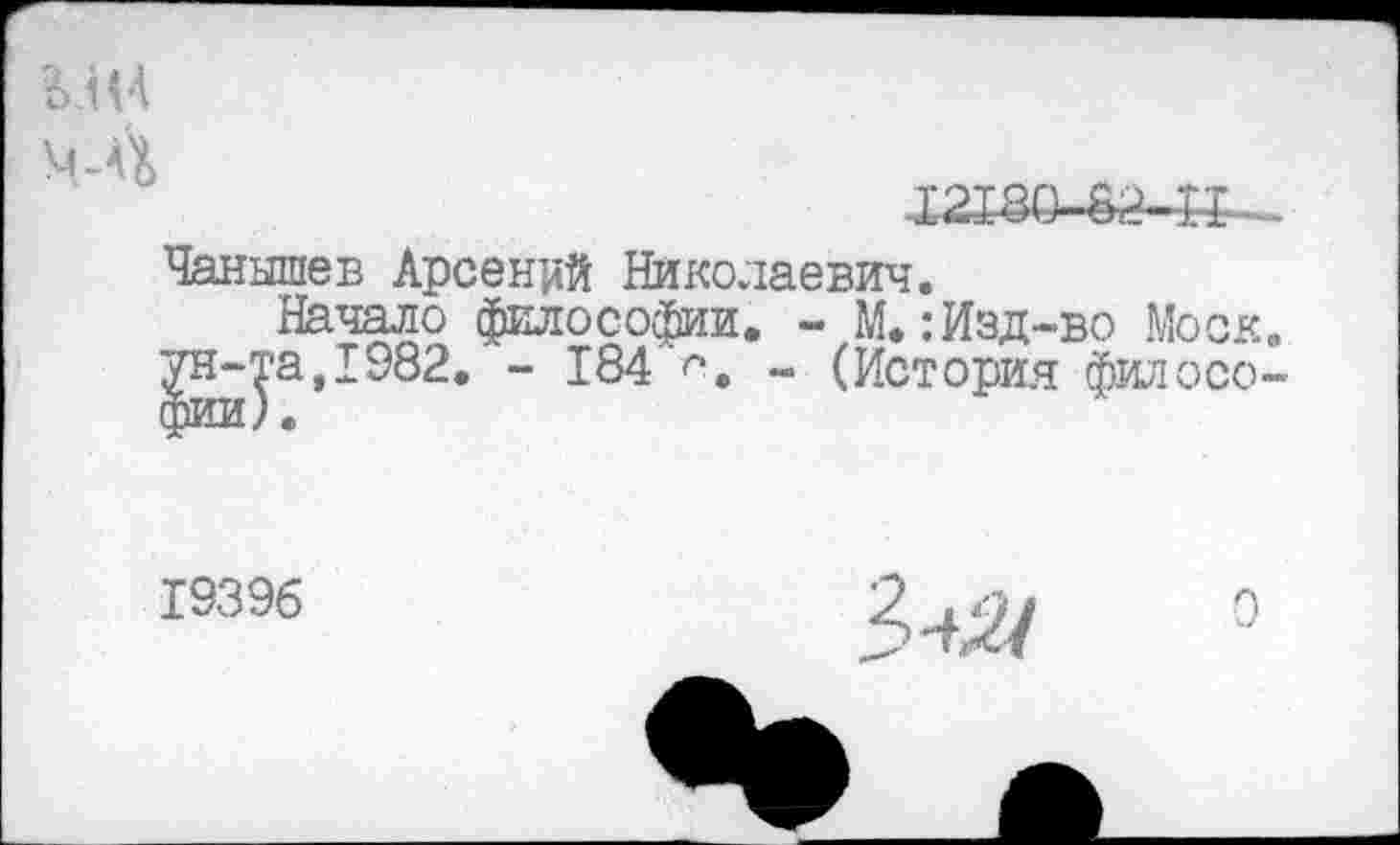 ﻿ЬлН
МЛ
Х2ХШ
Чанышев Арсений Николаевич.
Начало философии. - М.: Изд-во Моск, ун-та,1982. - 184 >. - (История филосо-
19396
3^